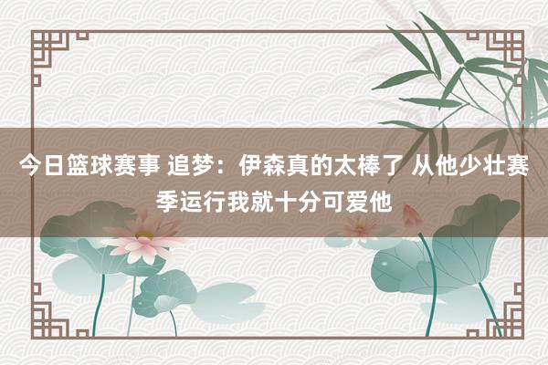 今日篮球赛事 追梦：伊森真的太棒了 从他少壮赛季运行我就十分可爱他