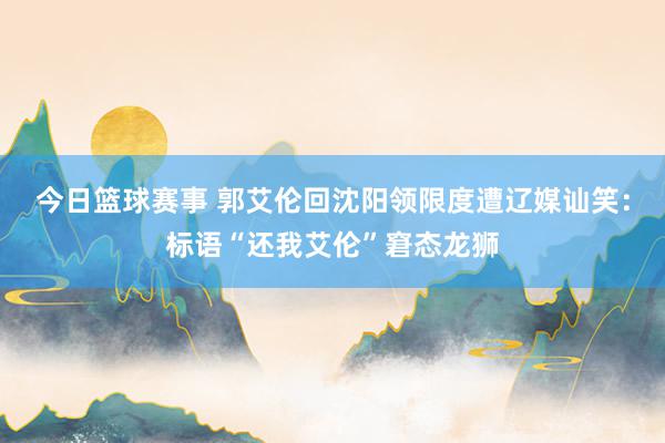 今日篮球赛事 郭艾伦回沈阳领限度遭辽媒讪笑：标语“还我艾伦”窘态龙狮