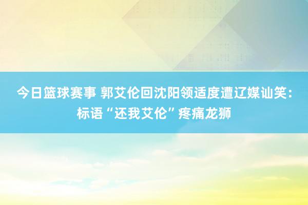 今日篮球赛事 郭艾伦回沈阳领适度遭辽媒讪笑：标语“还我艾伦”疼痛龙狮