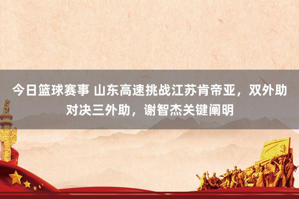 今日篮球赛事 山东高速挑战江苏肯帝亚，双外助对决三外助，谢智杰关键阐明