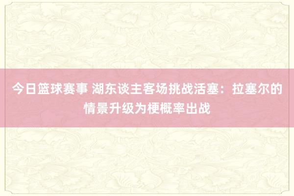 今日篮球赛事 湖东谈主客场挑战活塞：拉塞尔的情景升级为梗概率出战