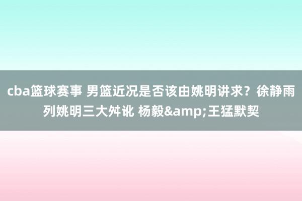 cba篮球赛事 男篮近况是否该由姚明讲求？徐静雨列姚明三大舛讹 杨毅&王猛默契