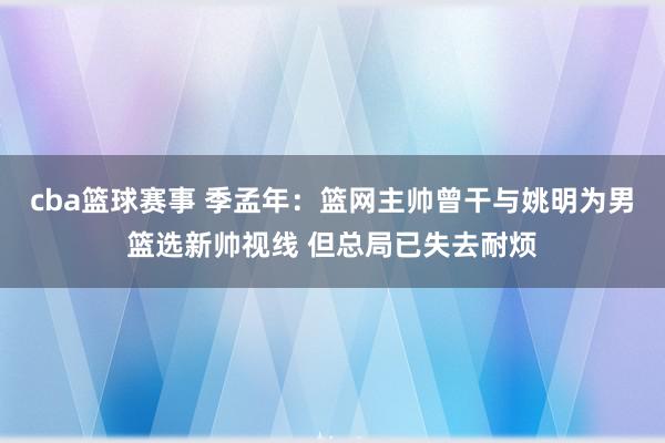 cba篮球赛事 季孟年：篮网主帅曾干与姚明为男篮选新帅视线 但总局已失去耐烦