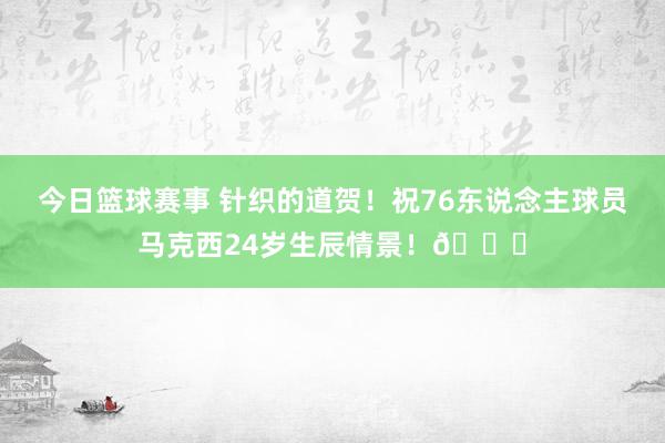 今日篮球赛事 针织的道贺！祝76东说念主球员马克西24岁生辰情景！🎂