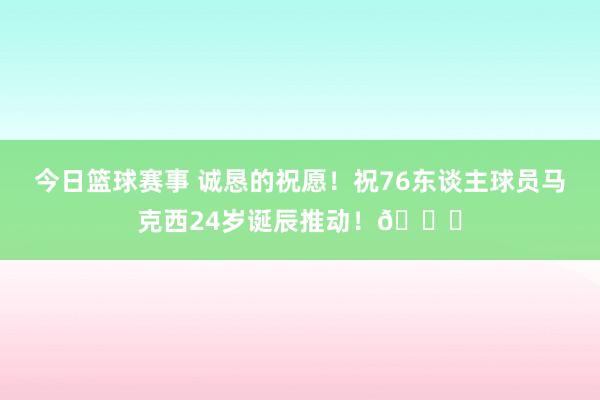 今日篮球赛事 诚恳的祝愿！祝76东谈主球员马克西24岁诞辰推动！🎂