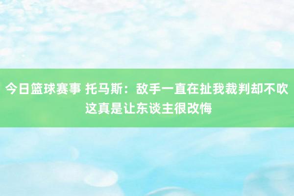 今日篮球赛事 托马斯：敌手一直在扯我裁判却不吹 这真是让东谈主很改悔