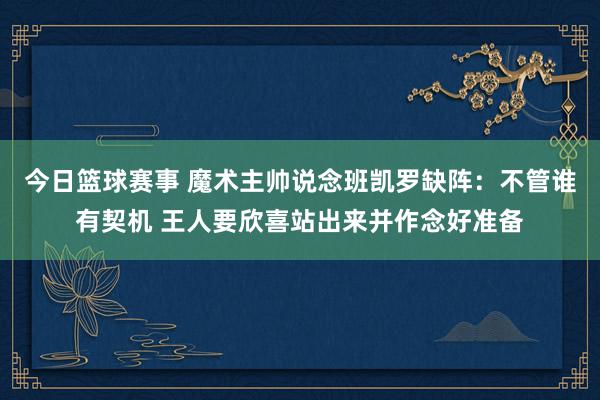 今日篮球赛事 魔术主帅说念班凯罗缺阵：不管谁有契机 王人要欣喜站出来并作念好准备