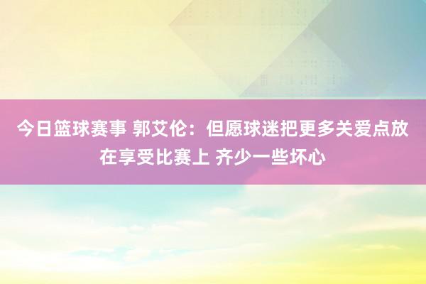 今日篮球赛事 郭艾伦：但愿球迷把更多关爱点放在享受比赛上 齐少一些坏心