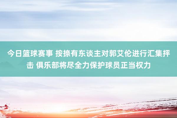 今日篮球赛事 按捺有东谈主对郭艾伦进行汇集抨击 俱乐部将尽全力保护球员正当权力