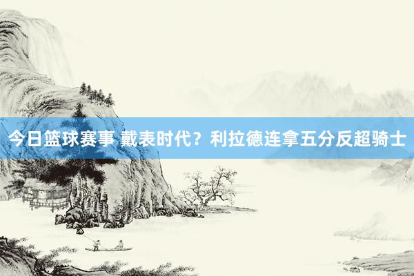 今日篮球赛事 戴表时代？利拉德连拿五分反超骑士