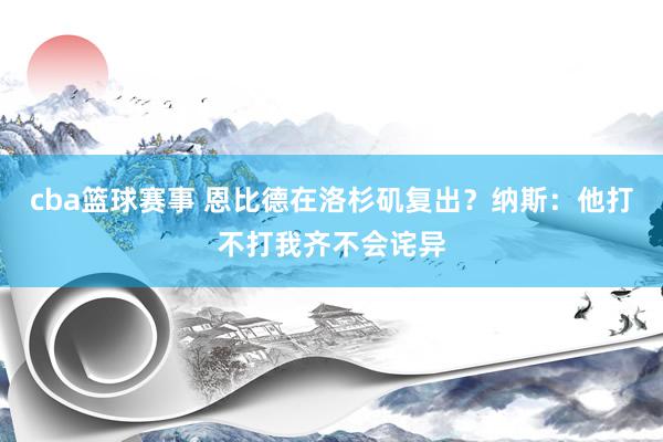 cba篮球赛事 恩比德在洛杉矶复出？纳斯：他打不打我齐不会诧异