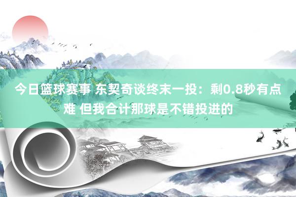 今日篮球赛事 东契奇谈终末一投：剩0.8秒有点难 但我合计那球是不错投进的