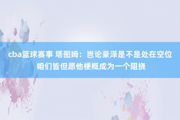 cba篮球赛事 塔图姆：岂论豪泽是不是处在空位 咱们皆但愿他梗概成为一个阻挠