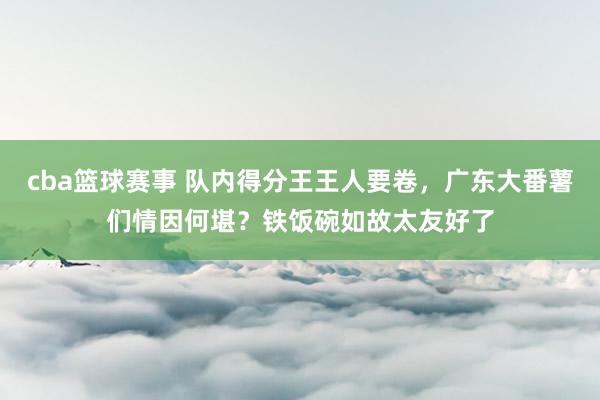 cba篮球赛事 队内得分王王人要卷，广东大番薯们情因何堪？铁饭碗如故太友好了