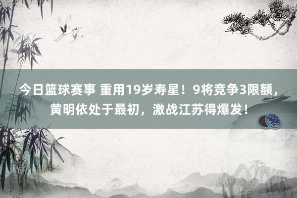 今日篮球赛事 重用19岁寿星！9将竞争3限额，黄明依处于最初，激战江苏得爆发！