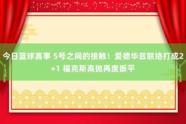 今日篮球赛事 5号之间的接触！爱德华兹联络打成2+1 福克斯高抛再度扳平