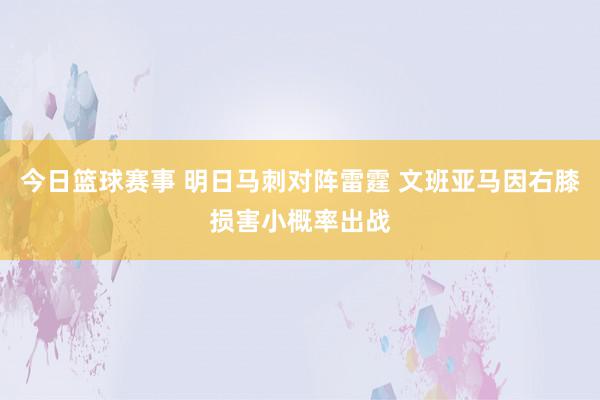 今日篮球赛事 明日马刺对阵雷霆 文班亚马因右膝损害小概率出战