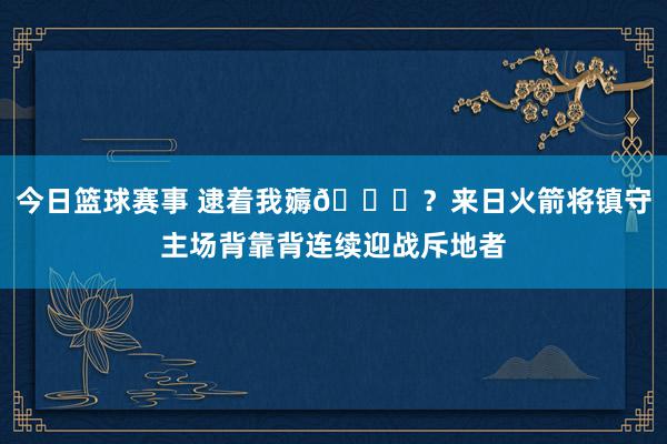 今日篮球赛事 逮着我薅😅？来日火箭将镇守主场背靠背连续迎战斥地者