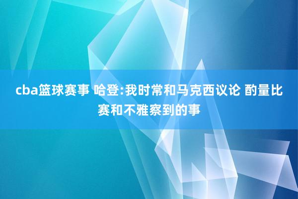 cba篮球赛事 哈登:我时常和马克西议论 酌量比赛和不雅察到的事