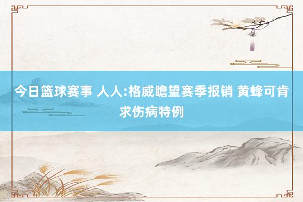 今日篮球赛事 人人:格威瞻望赛季报销 黄蜂可肯求伤病特例