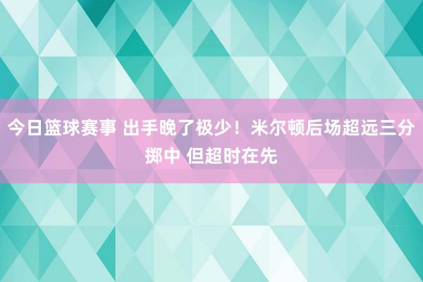 今日篮球赛事 出手晚了极少！米尔顿后场超远三分掷中 但超时在先