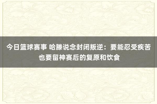 今日篮球赛事 哈滕说念封闭叛逆：要能忍受疾苦 也要留神赛后的复原和饮食