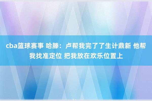 cba篮球赛事 哈滕：卢帮我完了了生计鼎新 他帮我找准定位 把我放在欢乐位置上