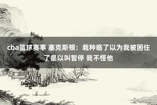 cba篮球赛事 塞克斯顿：栽种临了以为我被困住了是以叫暂停 我不怪他