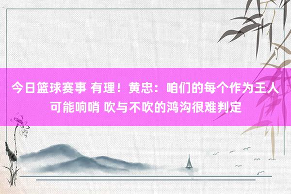 今日篮球赛事 有理！黄忠：咱们的每个作为王人可能响哨 吹与不吹的鸿沟很难判定