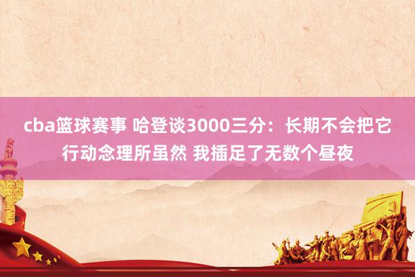 cba篮球赛事 哈登谈3000三分：长期不会把它行动念理所虽然 我插足了无数个昼夜