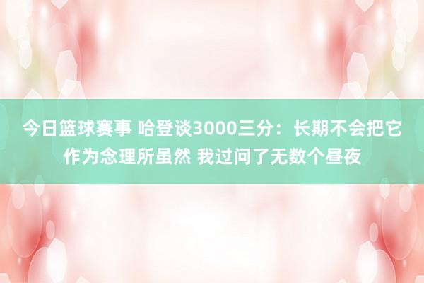 今日篮球赛事 哈登谈3000三分：长期不会把它作为念理所虽然 我过问了无数个昼夜