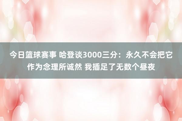 今日篮球赛事 哈登谈3000三分：永久不会把它作为念理所诚然 我插足了无数个昼夜