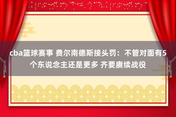 cba篮球赛事 费尔南德斯接头罚：不管对面有5个东说念主还是更多 齐要赓续战役