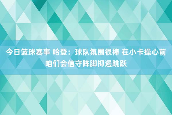 今日篮球赛事 哈登：球队氛围很棒 在小卡操心前咱们会信守阵脚抑遏跳跃