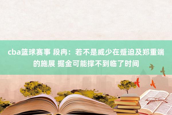 cba篮球赛事 段冉：若不是威少在蹙迫及郑重端的施展 掘金可能撑不到临了时间