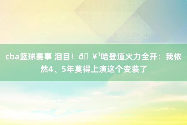 cba篮球赛事 泪目！🥹哈登道火力全开：我依然4、5年莫得上演这个变装了