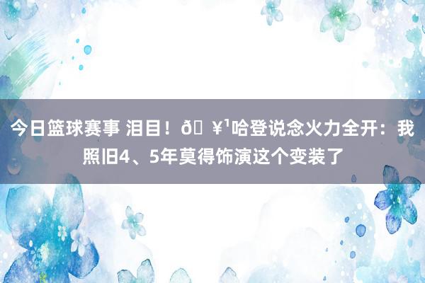 今日篮球赛事 泪目！🥹哈登说念火力全开：我照旧4、5年莫得饰演这个变装了