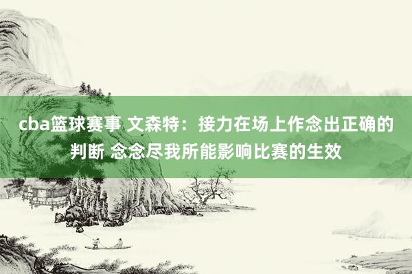 cba篮球赛事 文森特：接力在场上作念出正确的判断 念念尽我所能影响比赛的生效