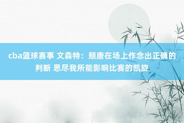 cba篮球赛事 文森特：颓唐在场上作念出正确的判断 思尽我所能影响比赛的凯旋