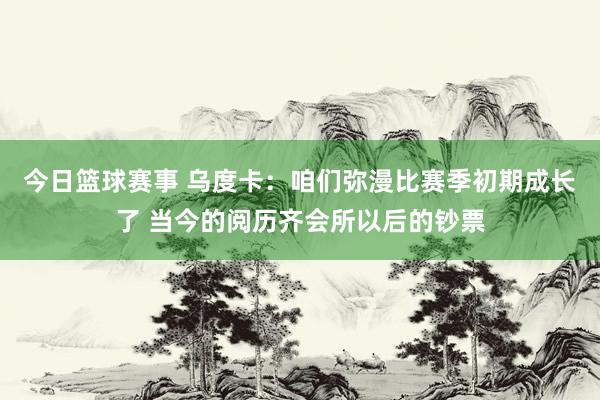 今日篮球赛事 乌度卡：咱们弥漫比赛季初期成长了 当今的阅历齐会所以后的钞票