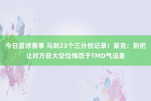 今日篮球赛事 马刺23个三分创记录！蒙克：别把让对方获大空位悔怨于TMD气运差