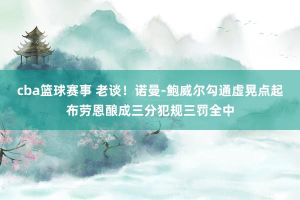 cba篮球赛事 老谈！诺曼-鲍威尔勾通虚晃点起布劳恩酿成三分犯规三罚全中