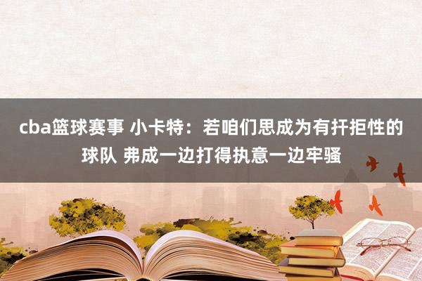 cba篮球赛事 小卡特：若咱们思成为有扞拒性的球队 弗成一边打得执意一边牢骚