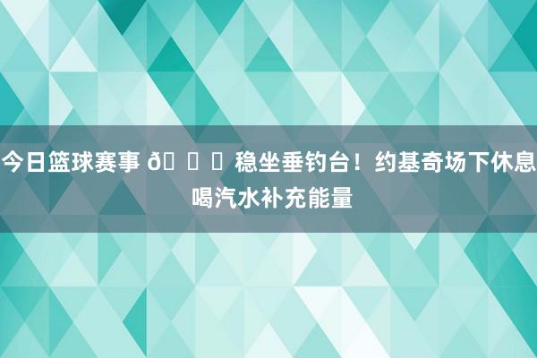 今日篮球赛事 😂稳坐垂钓台！约基奇场下休息 喝汽水补充能量