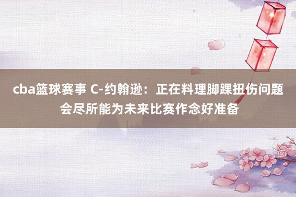 cba篮球赛事 C-约翰逊：正在料理脚踝扭伤问题 会尽所能为未来比赛作念好准备