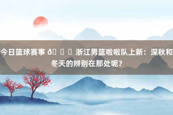 今日篮球赛事 😍浙江男篮啦啦队上新：深秋和冬天的辨别在那处呢？