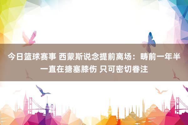 今日篮球赛事 西蒙斯说念提前离场：畴前一年半一直在搪塞膝伤 只可密切眷注