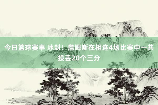 今日篮球赛事 冰封！詹姆斯在相连4场比赛中一共投丢20个三分