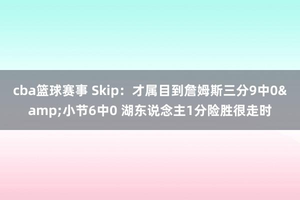 cba篮球赛事 Skip：才属目到詹姆斯三分9中0&小节6中0 湖东说念主1分险胜很走时