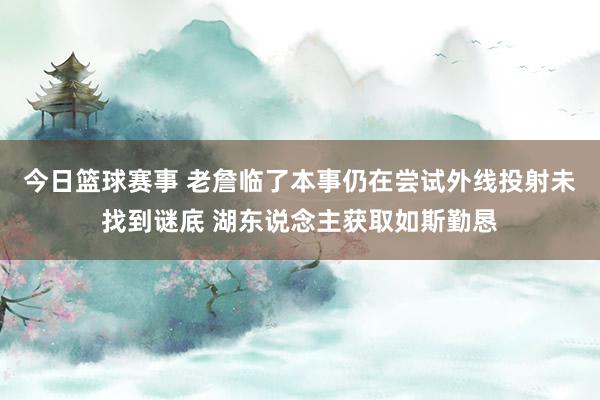 今日篮球赛事 老詹临了本事仍在尝试外线投射未找到谜底 湖东说念主获取如斯勤恳